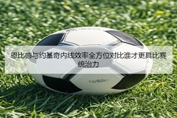 恩比德与约基奇内线效率全方位对比谁才更具比赛统治力