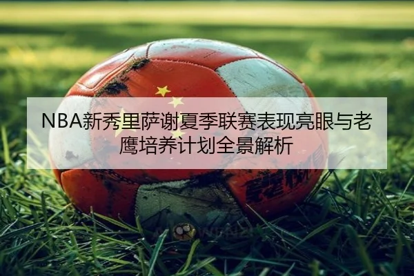 NBA新秀里萨谢夏季联赛表现亮眼与老鹰培养计划全景解析