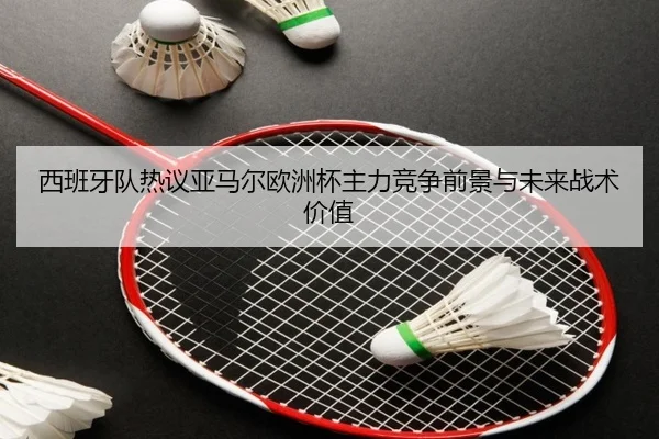 西班牙队热议亚马尔欧洲杯主力竞争前景与未来战术价值 - kaiyun
