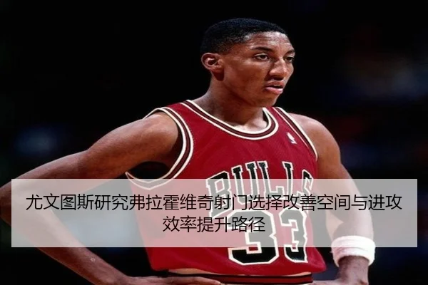 尤文图斯研究弗拉霍维奇射门选择改善空间与进攻效率提升路径 - kaiyun